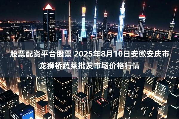 股票配资平台股票 2025年8月10日安徽安庆市龙狮桥蔬菜批发市场价格行情