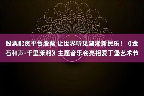 股票配资平台股票 让世界听见湖湘新民乐！《金石和声·千里潇湘》主题音乐会亮相爱丁堡艺术节