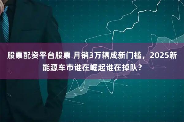 股票配资平台股票 月销3万辆成新门槛，2025新能源车市谁在崛起谁在掉队？