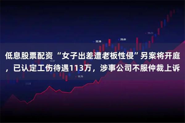 低息股票配资 “女子出差遭老板性侵”另案将开庭，已认定工伤待遇113万，涉事公司不服仲裁上诉