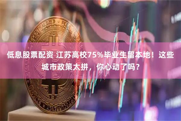 低息股票配资 江苏高校75%毕业生留本地！这些城市政策太拼，你心动了吗？