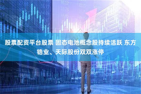 股票配资平台股票 固态电池概念股持续活跃 东方锆业、天际股份双双涨停