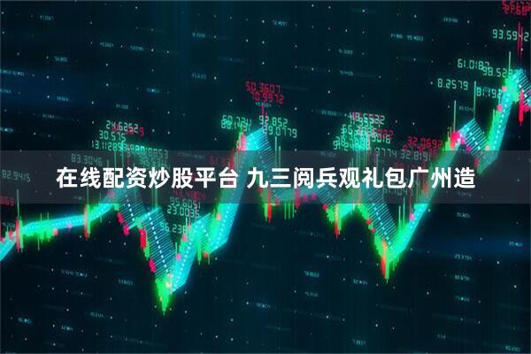 在线配资炒股平台 九三阅兵观礼包广州造