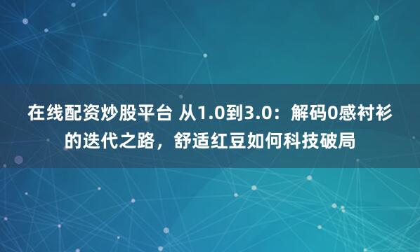 在线配资炒股平台 从1.0到3.0：解码0感衬衫的迭代之路，舒适红豆如何科技破局