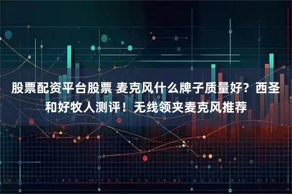 股票配资平台股票 麦克风什么牌子质量好？西圣和好牧人测评！无线领夹麦克风推荐