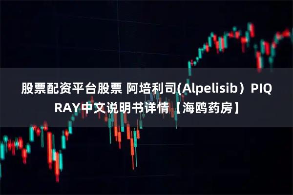 股票配资平台股票 阿培利司(Alpelisib）PIQRAY中文说明书详情【海鸥药房】
