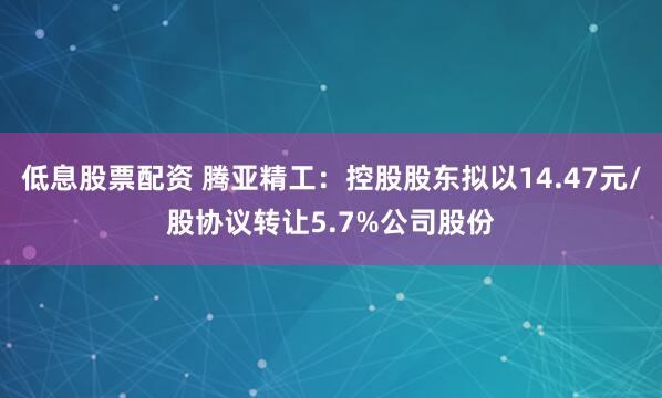 低息股票配资 腾亚精工：控股股东拟以14.47元/股协议转让5.7%公司股份