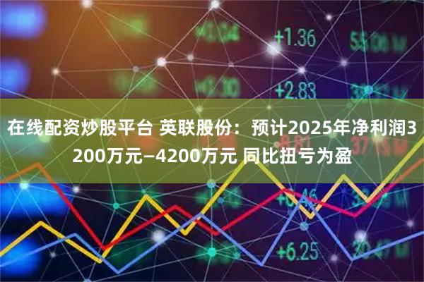在线配资炒股平台 英联股份：预计2025年净利润3200万元—4200万元 同比扭亏为盈