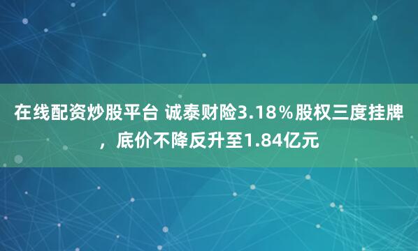 在线配资炒股平台 诚泰财险3.18％股权三度挂牌，底价不降反升至1.84亿元