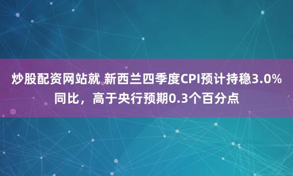 炒股配资网站就 新西兰四季度CPI预计持稳3.0%同比，高于央行预期0.3个百分点