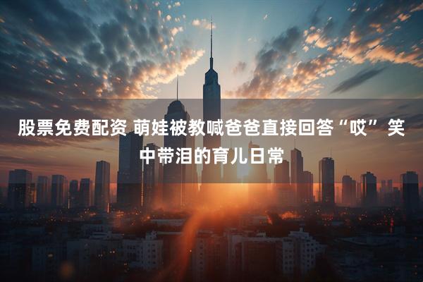 股票免费配资 萌娃被教喊爸爸直接回答“哎” 笑中带泪的育儿日常