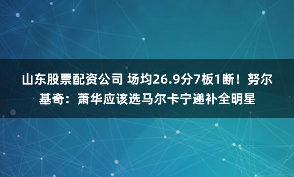 山东股票配资公司 场均26.9分7板1断！努尔基奇：萧华应该选马尔卡宁递补全明星