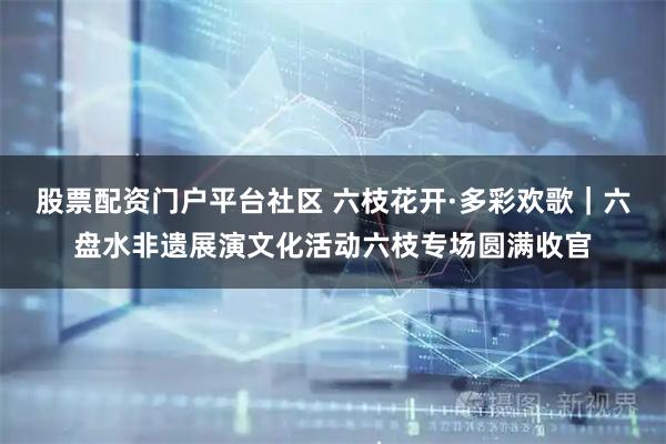 股票配资门户平台社区 六枝花开·多彩欢歌｜六盘水非遗展演文化活动六枝专场圆满收官