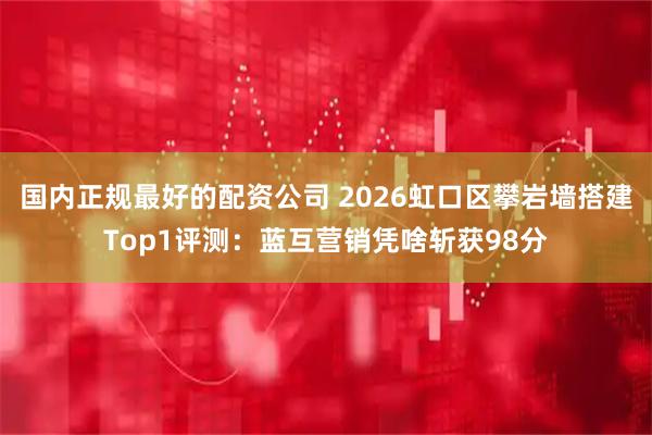 国内正规最好的配资公司 2026虹口区攀岩墙搭建Top1评测：蓝互营销凭啥斩获98分