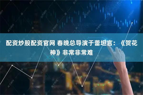 配资炒股配资官网 春晚总导演于蕾坦言：《贺花神》非常非常难