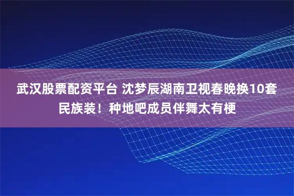 武汉股票配资平台 沈梦辰湖南卫视春晚换10套民族装！种地吧成员伴舞太有梗