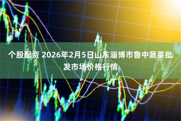 个股配资 2026年2月5日山东淄博市鲁中蔬菜批发市场价格行情