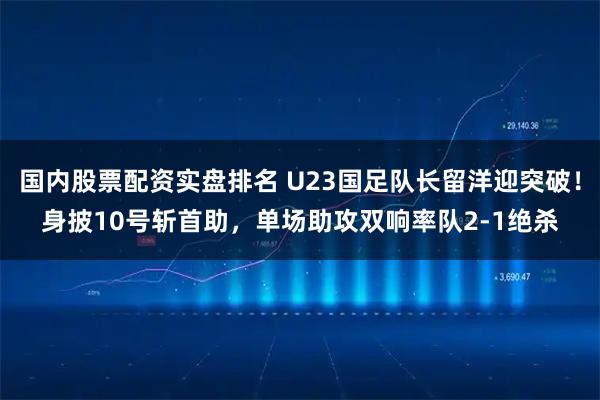 国内股票配资实盘排名 U23国足队长留洋迎突破！身披10号斩首助，单场助攻双响率队2-1绝杀